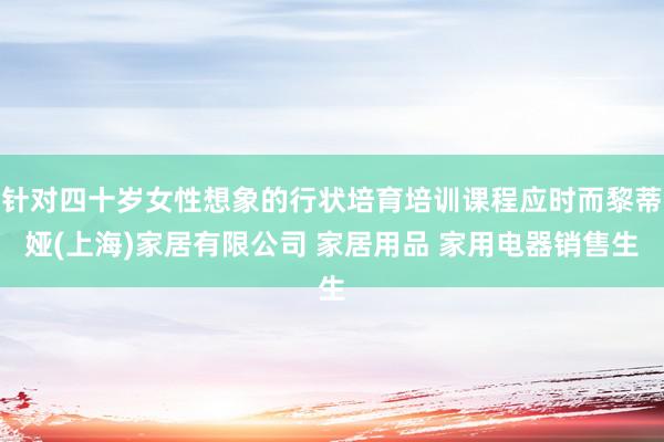 针对四十岁女性想象的行状培育培训课程应时而黎蒂娅(上海)家居有限公司 家居用品 家用电器销售生