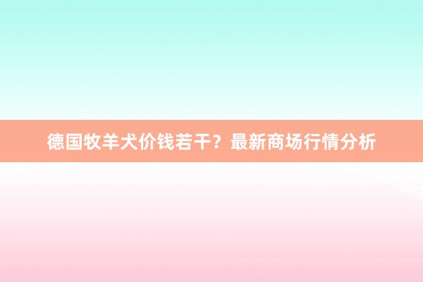 德国牧羊犬价钱若干？最新商场行情分析